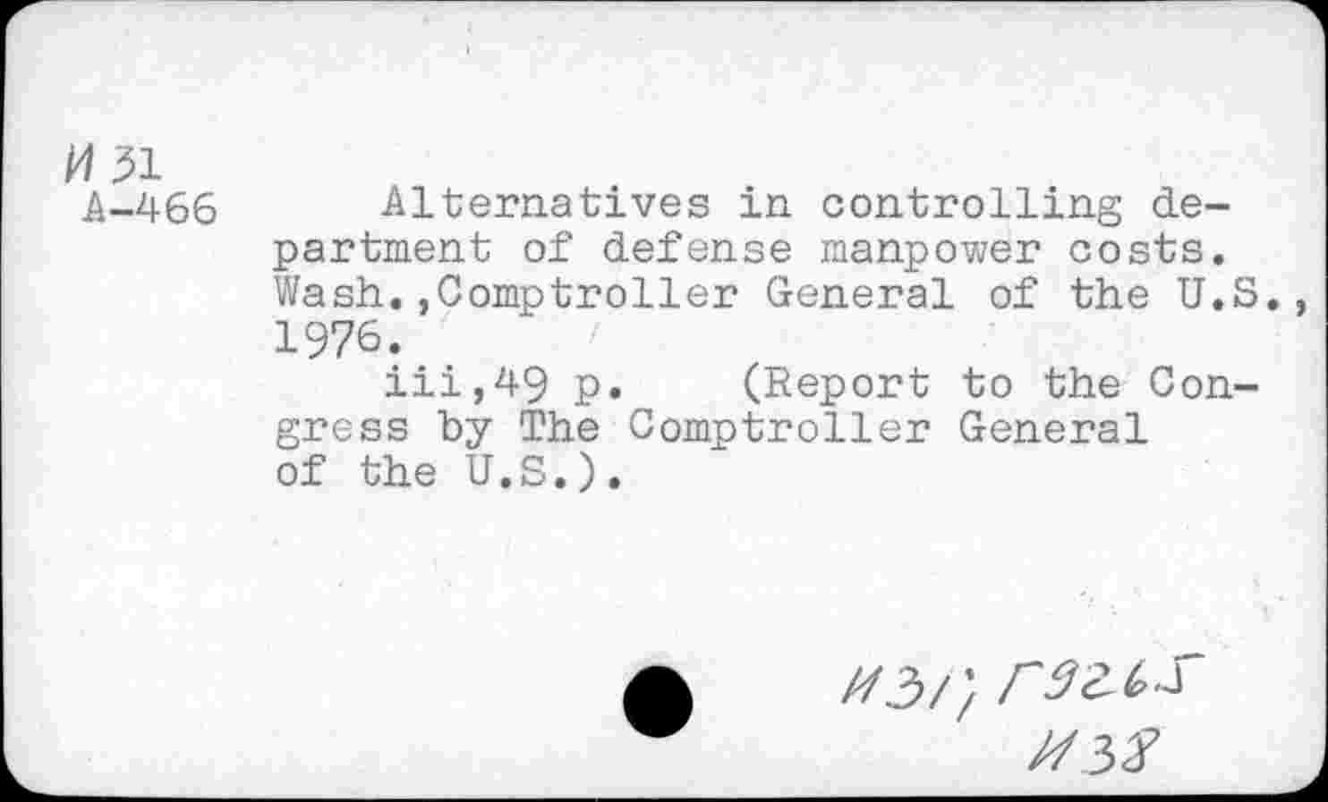 ﻿M51
A-466 Alternatives in controlling department of defense manpower costs. Wash.,Comptroller General of the U.S., 1976.	'
iii,49 p. (Report to the Congress by The Comptroller General of the U.S.).
Z/3// r